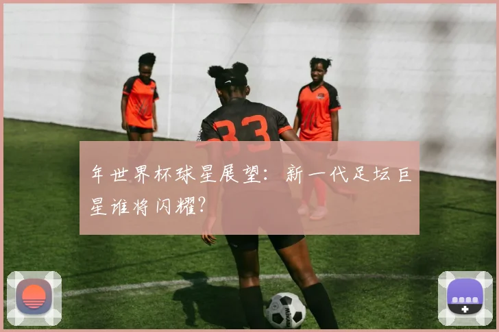 年世界杯球星展望:新一代足坛巨星谁将闪耀?