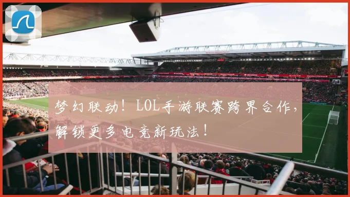 梦幻联动!LOL手游联赛跨界合作,解锁更多电竞新玩法!