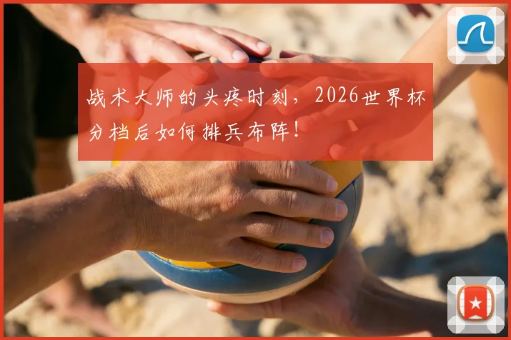 战术大师的头疼时刻，2026世界杯分档后如何排兵布阵！