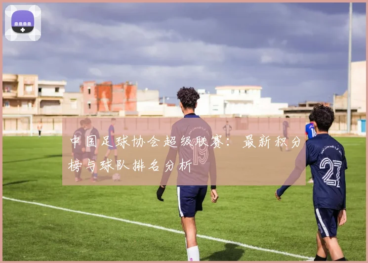 中国足球协会超级联赛：最新积分榜与球队排名分析