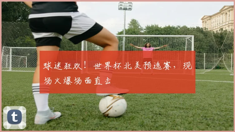 球迷狂欢!世界杯北美预选赛,现场火爆场面直击