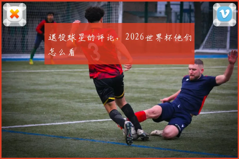 退役球星的评论,2026世界杯他们怎么看