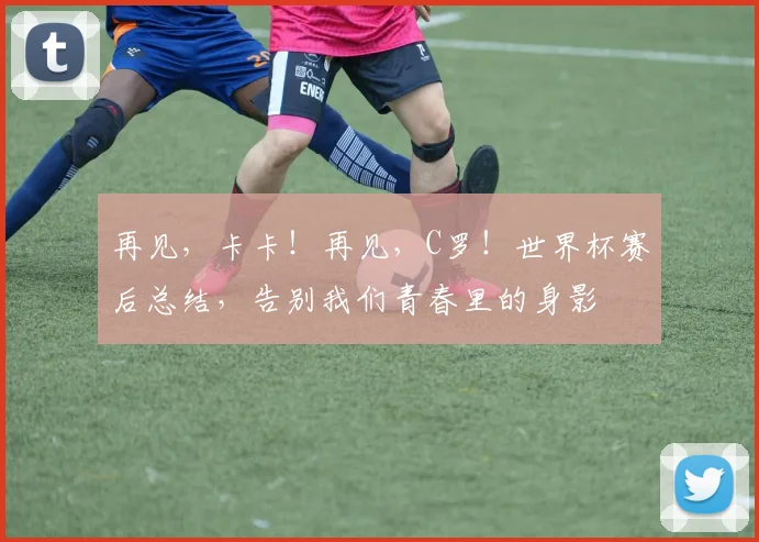 再见,卡卡!再见,C罗!世界杯赛后总结,告别我们青春里的身影