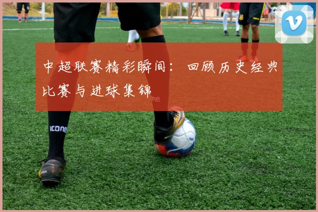 中超联赛精彩瞬间:回顾历史经典比赛与进球集锦