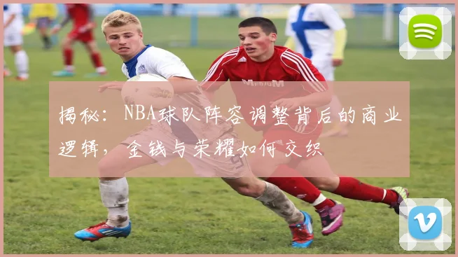 揭秘:NBA球队阵容调整背后的商业逻辑,金钱与荣耀如何交织