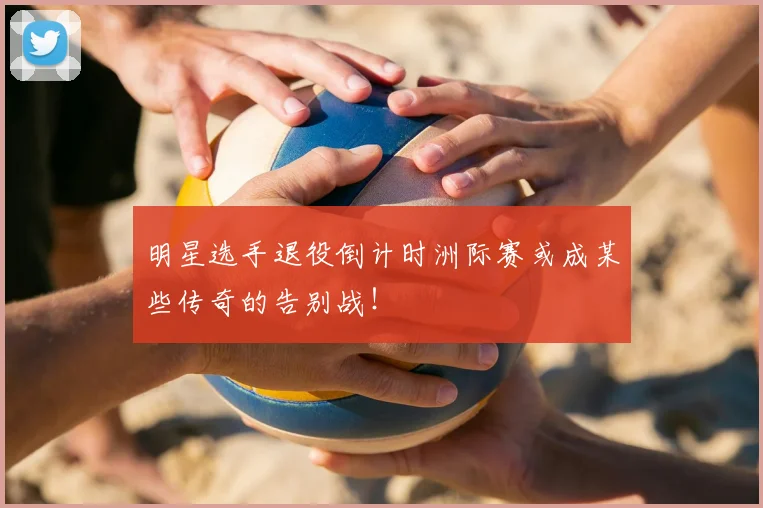 明星选手退役倒计时洲际赛或成某些传奇的告别战!