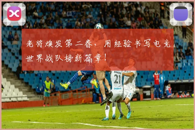 老将焕发第二春,用经验书写电竞世界战队榜新篇章!