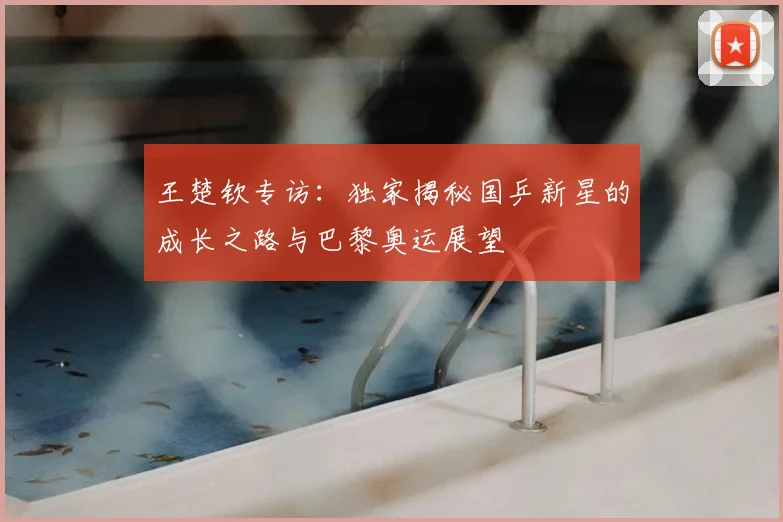 王楚钦专访:独家揭秘国乒新星的成长之路与巴黎奥运展望