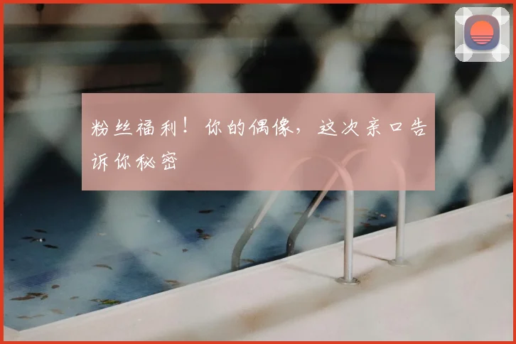 粉丝福利！你的偶像，这次亲口告诉你秘密