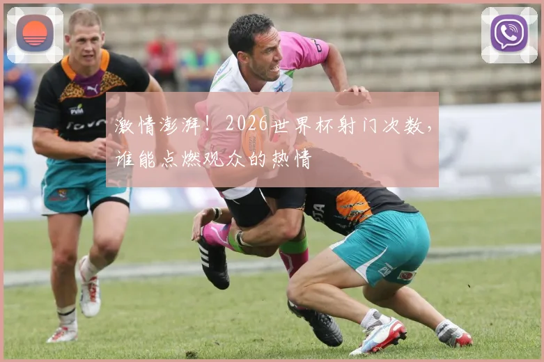 激情澎湃!2026世界杯射门次数,谁能点燃观众的热情