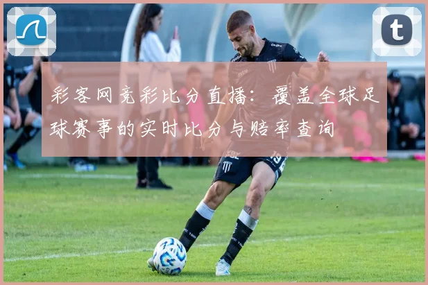 彩客网竞彩比分直播:覆盖全球足球赛事的实时比分与赔率查询