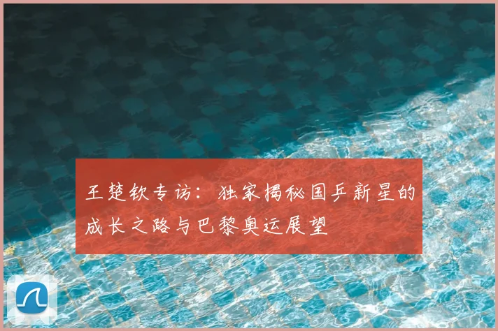 王楚钦专访：独家揭秘国乒新星的成长之路与巴黎奥运展望