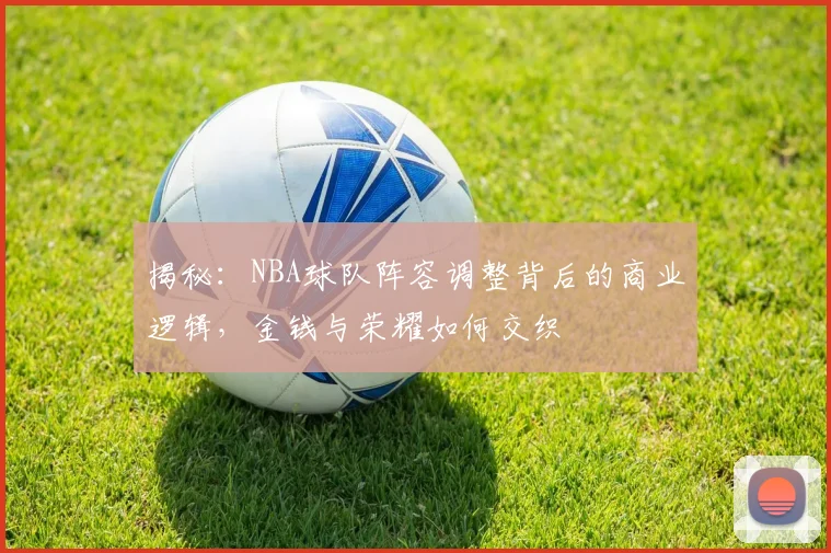 揭秘:NBA球队阵容调整背后的商业逻辑,金钱与荣耀如何交织