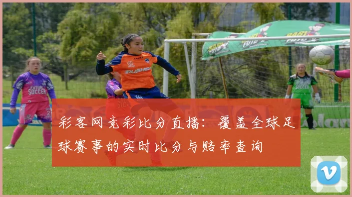 彩客网竞彩比分直播：覆盖全球足球赛事的实时比分与赔率查询